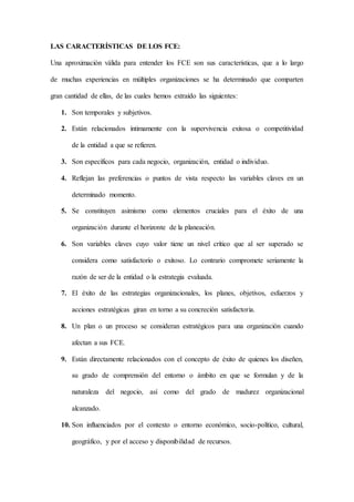 LAS CARACTERÍSTICAS DE LOS FCE:
Una aproximación válida para entender los FCE son sus características, que a lo largo
de muchas experiencias en múltiples organizaciones se ha determinado que comparten
gran cantidad de ellas, de las cuales hemos extraído las siguientes:
1. Son temporales y subjetivos.
2. Están relacionados íntimamente con la supervivencia exitosa o competitividad
de la entidad a que se refieren.
3. Son específicos para cada negocio, organización, entidad o individuo.
4. Reflejan las preferencias o puntos de vista respecto las variables claves en un
determinado momento.
5. Se constituyen asimismo como elementos cruciales para el éxito de una
organización durante el horizonte de la planeación.
6. Son variables claves cuyo valor tiene un nivel crítico que al ser superado se
considera como satisfactorio o exitoso. Lo contrario compromete seriamente la
razón de ser de la entidad o la estrategia evaluada.
7. El éxito de las estrategias organizacionales, los planes, objetivos, esfuerzos y
acciones estratégicas giran en torno a su concreción satisfactoria.
8. Un plan o un proceso se consideran estratégicos para una organización cuando
afectan a sus FCE.
9. Están directamente relacionados con el concepto de éxito de quienes los diseñen,
su grado de comprensión del entorno o ámbito en que se formulan y de la
naturaleza del negocio, así como del grado de madurez organizacional
alcanzado.
10. Son influenciados por el contexto o entorno económico, socio-político, cultural,
geográfico, y por el acceso y disponibilidad de recursos.
 