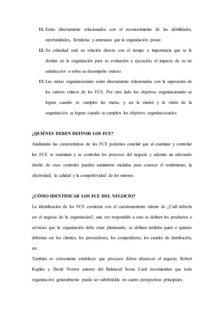 11. Están directamente relacionados con el reconocimiento de las debilidades,
oportunidades, fortalezas y amenazas que la organización posee.
12. Su criticidad está en relación directa con el tiempo e importancia que se le
destina en la organización para su evaluación y ejecución; el impacto de su no
satisfacción o sobre su desempeño exitoso.
13. Las metas organizacionales están directamente relacionadas con la superación de
los valores críticos de los FCE. Por otro lado los objetivos organizacionales se
logran cuando se cumplen las metas, y así la misión y la visión de la
organización se logran cuando se cumplen los objetivos organizacionales.
¿QUIÉNES DEBEN DEFINIR LOS FCE?
Analizando las características de los FCE podemos concluir que al examinar y controlar
los FCE se examinan y se controlan los procesos del negocio y además un adecuado
diseño de esos controles pueden suministrar medidas para conocer el rendimiento, la
efectividad, la calidad y la competitividad de los mismos.
¿CÓMO IDENTIFICAR LOS FCE DEL NEGOCIO?
La identificación de los FCE comienza con el cuestionamiento mismo de ¿Cuál debería
ser el negocio de la organización?, una vez respondido a esto se definen los productos o
servicios que la organización debe estar planteando, se definen también quien o quienes
deberían ser los clientes, los proveedores, los competidores, los canales de distribución,
etc.
También es conveniente establecer que procesos deben abastecer el negocio. Robert
Kaplan y David Norton autores del Balanced Score Card recomiendan que toda
organización generalmente puede ser subdividida en cuatro perspectivas principales.
 