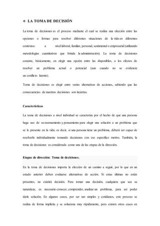  LA TOMA DE DECISIÓN
La toma de decisiones es el proceso mediante el cual se realiza una elección entre las
opciones o formas para resolver diferentes situaciones de la vida en diferentes
contextos: a nivel laboral, familiar, personal, sentimental o empresarial (utilizando
metodologías cuantitativas que brinda la administración). La toma de decisiones
consiste, básicamente, en elegir una opción entre las disponibles, a los efectos de
resolver un problema actual o potencial (aun cuando no se evidencie
un conflicto latente).
Toma de decisiones es elegir entre varias alternativas de acciones, sabiendo que las
consecuencias de nuestras decisiones son inciertas.
Características
La toma de decisiones a nivel individual se caracteriza por el hecho de que una persona
haga uso de su razonamiento y pensamiento para elegir una solución a un problema que
se le presente en la vida; es decir, si una persona tiene un problema, deberá ser capaz de
resolverlo individualmente tomando decisiones con ese específico motivo. También, la
toma de decisiones es considerada como una de las etapas de la dirección.
Etapas de dirección: Toma de decisiones.
En la toma de decisiones importa la elección de un camino a seguir, por lo que en un
estado anterior deben evaluarse alternativas de acción. Si estas últimas no están
presentes, no existirá decisión. Para tomar una decisión, cualquiera que sea su
naturaleza, es necesario conocer, comprender, analizar un problema, para así poder
darle solución. En algunos casos, por ser tan simples y cotidianos, este proceso se
realiza de forma implícita y se soluciona muy rápidamente, pero existen otros casos en
 