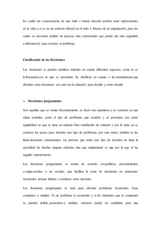 los cuales las consecuencias de una mala o buena elección pueden tener repercusiones
en la vida y si es en un contexto laboral en el éxito o fracaso de la organización, para los
cuales es necesario realizar un proceso más estructurado que puede dar más seguridad
e información para resolver el problema.
Clasificación de las Decisiones
Las decisiones se pueden clasificar teniendo en cuenta diferentes aspectos, como lo es
la frecuencia con la que se presentan. Se clasifican en cuanto a las circunstancias que
afrontan estas decisiones sea cual sea la situación para decidir y cómo decidir.
 Decisiones programadas:
Son aquellas que se toman frecuentemente, es decir son repetitivas y se convierte en una
rutina tomarlas; como el tipo de problemas que resuelve y se presentan con cierta
regularidad ya que se tiene un método bien establecido de solución y por lo tanto ya se
conocen los pasos para abordar este tipo de problemas, por esta razón, también se las
llama decisiones estructuradas. La persona que toma este tipo de decisión no tiene la
necesidad de diseñar ninguna solución, sino que simplemente se rige por la que se ha
seguido anteriormente.
Las decisiones programadas se toman de acuerdo con políticas, procedimientos
o reglas escritas o no escritas, que facilitan la toma de decisiones en situaciones
recurrentes porque limitan o excluyen otras opciones.
Las decisiones programadas se usan para abordar problemas recurrentes. Sean
complejos o simples. Si un problema es recurrente y si los elementos que lo componen
se pueden definir, pronosticar y analizar, entonces puede ser candidato para una
 