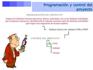 Programación y control del proyecto PROGRAMACIÓN DEL PROYECTO CONTROL DEL PROYECTO Asignar los distintos recursos (personas, dinero, materiales, etc.) a las distintas actividades que componen el proyecto, identificando la relación existente entre las distintas actividades para lograr una asignación de recursos óptima Gráficos Gantt y los métodos CPM y PERT Coste   Calidad   Tiempo   Programación y control del proyecto   