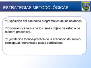 Exposición del contenido programático de las unidades. Discusión y análisis de los temas objeto de estudio de manera presencial. Ejercitación teórico-practica de la aplicación del marco conceptual referencial a casos particulares. ESTRATEGIAS METODOLÓGICAS  
