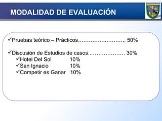 Pruebas teórico – Prácticos…………….……….. 50% Discusión de Estudios de casos..………………. 30% Hotel Del Sol  10% San Ignacio  10% Competir es Ganar  10% MODALIDAD DE EVALUACIÓN  