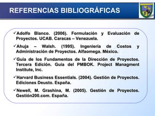 REFERENCIAS BIBLIOGRÁFICAS   Adolfo Blanco. (2006). Formulación y Evaluación de Proyectos. UCAB. Caracas – Venezuela. Ahuja – Walsh. (1995). Ingeniería de Costos y Administración de Proyectos. Alfaomega. México. Guía de los Fundamentos de la Dirección de Proyectos. Tercera Edición. Guia del PMBOK. Project Managment Institute, Inc. Harvard Business Essentials. (2004). Gestión de Proyectos. Ediciones Deusto. España. Newell, M. Grashina, M. (2005). Gestión de Proyectos. Gestión200.com. España. 