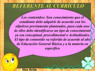 Los contenidos: Son conocimiento que el
   estudiante debe adquirir de acuerdo con los
 objetivos previamente planteados, para cada uno
de ellos debe identificarse un tipo de conocimiento
ya sea conceptual, procedimental o Actitudinales.
El tipo de contenido va referido de acuerdo al año
  de Educación General Básica y a la materia en
                      específico




     Rico Belén
 