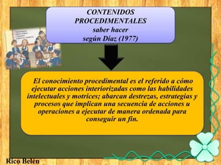 CONTENIDOS
                      PROCEDIMENTALES
                           saber hacer
                        según Díaz (1977)




         El conocimiento procedimental es el referido a cómo
        ejecutar acciones interiorizadas como las habilidades
      intelectuales y motrices; abarcan destrezas, estrategias y
         procesos que implican una secuencia de acciones u
          operaciones a ejecutar de manera ordenada para
                          conseguir un fin.




Rico Belén
 