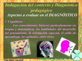 Aspectos a evaluar en el DIAGNÓSTICO
 Cognitivos:
      Los conocimientos básicos( particularmente en
lengua y matemática), las habilidades del desarrollo
del pensamiento, la orientación especial, el estilo de
aprendizaje, las aptitudes, entre otros.




Martínez Anabel
 