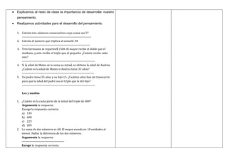  Explicamos al resto de clase la importancia de desarrollar nuestro
pensamiento.
 Realizamos actividades para el desarrollo del pensamiento.
1. Calcula tres números consecutivos cuya suma sea 57
----------------------------------------------------------------------
2. Calcula el numero que triplica al sumarle 34
---------------------------------------------------------------------
3. Tres hermanos se reparten$ 1500. El mayor recibe el doble que el
mediano, y este recibe el triple que el pequeño. ¿Cuánto recibe cada
uno?
--------------------------------------------------------------------------
4. Si la edad de Mateo se le suma su mitad, se obtiene la edad de Andrea.
¿Cuánto es la edad de Mateo si Andrea tiene 33 años?
-------------------------------------------------------------------------
5. Un padre tiene 55 años y su hijo 13. ¿Cuántos años han de transcurrir
para que la edad del padre sea el triple que la del hijo?
--------------------------------------------------------------------------
Lea y analiza
1. ¿Cuánto es la cuata parte de la mitad del triple de 600?
Argumenta la respuesta
Escoge la respuesta correcta:
a) 135
b) 600
c) 225
d) 205
2. La suma de dos números es 68. El mayor excede en 18 unidades al
menor. Hallar la diferencia de los dos números.
Argumenta la respuesta
------------------------------------------
Escoge la respuesta correcta:
 