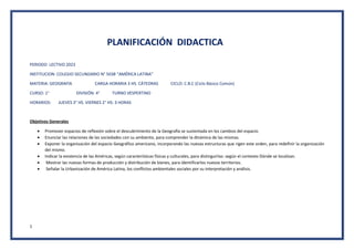 1
PLANIFICACIÓN DIDACTICA
PERIODO LECTIVO 2023
INSTITUCION: COLEGIO SECUNDARIO N° 5038 “AMÉRICA LATINA”
MATERIA: GEOGRAFÍA CARGA HORARIA 3 HS. CÁTEDRAS CICLO: C.B.C (Ciclo Básico Común)
CURSO: 1° DIVISIÓN: 4° TURNO VESPERTINO
HORARIOS: JUEVES 3° HS. VIERNES 2° HS: 3 HORAS
Objetivos Generales
 Promover espacios de reflexión sobre el descubrimiento de la Geografía se sustentada en los cambios del espacio.
 Enunciar las relaciones de las sociedades con su ambiente, para comprender la dinámica de las mismas.
 Exponer la organización del espacio Geográfico americano, incorporando las nuevas estructuras que rigen este orden, para redefinir la organización
del mismo.
 Indicar la existencia de las Américas, según características físicas y culturales, para distinguirlas: según el contexto Dónde se localizan.
 Mostrar las nuevas formas de producción y distribución de bienes, para identificarlos nuevos territorios.
 Señalar la Urbanización de América Latina, los conflictos ambientales sociales por su interpretación y análisis.
 