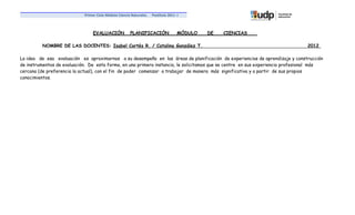 Primer Ciclo Módulo Ciencia Naturales.   Postítulo 2011 -I



                                 EVALUACIÓN            PLANIFICACIÓN                 MÓDULO   DE   CIENCIAS

          NOMBRE DE LAS DOCENTES: Isabel Cortés R. / Catalina González T.                                                       2012

La idea de esa evaluación es aproximarnos a su desempeño en las áreas de planificación de experiencias de aprendizaje y construcción
de instrumentos de evaluación. De esta forma, en una primera instancia, le solicitamos que se centre en sus experiencia profesional más
cercana (de preferencia la actual), con el fin de poder comenzar a trabajar de manera más significativa y a partir de sus propios
conocimientos.
 