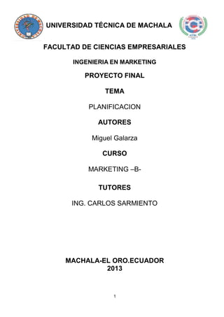 1
UNIVERSIDAD TÉCNICA DE MACHALA
FACULTAD DE CIENCIAS EMPRESARIALES
INGENIERIA EN MARKETING
PROYECTO FINAL
TEMA
PLANIFICACION
AUTORES
Miguel Galarza
CURSO
MARKETING –B-
TUTORES
ING. CARLOS SARMIENTO
MACHALA-EL ORO.ECUADOR
2013
 
