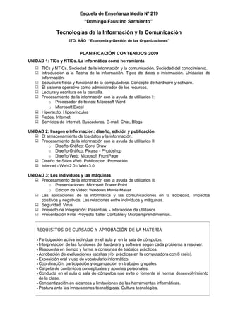 Escuela de Enseñanza Media Nº 219
                               “Domingo Faustino Sarmiento”

               Tecnologías de la Información y la Comunicación
                       5TO. AÑO “Economía y Gestión de las Organizaciones”


                            PLANIFICACIÓN CONTENIDOS 2009
UNIDAD 1: TICs y NTICs. La informática como herramienta
    TICs y NTICs. Sociedad de la información y la comunicación. Sociedad del conocimiento.
    Introducción a la Teoría de la información. Tipos de datos e información. Unidades de
     Información
    Estructura física y funcional de la computadora. Concepto de hardware y sotware.
    El sistema operativo como administrador de los recursos.
    Lectura y escritura en la pantalla.
    Procesamiento de la información con la ayuda de utilitarios I:
         o Procesador de textos: Microsoft Word
         o Microsoft Excel
    Hipertexto. Hipervínculos
    Redes. Internet
    Servicios de Internet. Buscadores, E-mail, Chat, Blogs

UNIDAD 2: Imagen e información: diseño, edición y publicación
    El almacenamiento de los datos y la información.
    Procesamiento de la información con la ayuda de utilitarios II
         o Diseño Gráfico: Corel Draw
         o Diseño Gráfico: Picasa - Photoshop
         o Diseño Web: Microsoft FrontPage
    Diseño de Sitios Web. Publicación. Promoción
    Internet - Web 2.0 - Web 3.0

UNIDAD 3: Los individuos y las máquinas
    Procesamiento de la información con la ayuda de utilitarios III
         o Presentaciones: Microsoft Power Point
         o Edición de Video: Windows Movie Maker
    Las aplicaciones de la informática y las comunicaciones en la sociedad. Impactos
     positivos y negativos. Las relaciones entre individuos y máquinas.
    Seguridad. Virus
    Proyecto de Integración: Pasantías - Interacción de utilitarios
    Presentación Final Proyecto Taller Contable y Microemprendimientos.


    REQUISITOS DE CURSADO Y APROBACIÓN DE LA MATERIA

    • Participaciónactiva individual en el aula y en la sala de cómputos.
    • Interpretaciónde las funciones del hardware y software según cada problema a resolver.
    • Respuesta en tiempo y forma a consignas de trabajos prácticos.
    • Aprobación de evaluaciones escritas y/o prácticas en la computadora con 6 (seis).
    • Exposición oral y uso de vocabulario informático.
    • Coordinación, participación y organización en trabajos grupales.
    • Carpeta de contenidos conceptuales y apuntes personales.
    • Conducta en el aula o sala de cómputos que evite o fomente el normal desenvolvimiento
      de la clase.
    • Concientización en alcances y limitaciones de las herramientas informáticas.
    • Postura ante las innovaciones tecnológicas. Cultura tecnológica.
 