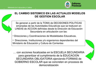 Ministerio de Educación y Cultura Se generan a partir de la TOMA de DECISIONES POLITICAS emanadas de las Autoridades Educativas que se traducen en LINEAS de ACCION definidas desde la Dirección de Educación Secundaria en articulación con las: Direcciones y Coordinaciones de Modalidades Educativas. Direcciones, Instituciones y/o organismos dependientes del Ministerio de Educación y Cultura de Corrientes …  con acciones focalizadas en la ESCUELA SECUNDARIA para garantizar el cumplimiento de la EDUCACION SECUNDARIA OBLIGATORIA ejerciendo FORMAS de GOBIERNO ESCOLAR que se concreten en procesos de democratización EL CAMBIO SISTEMICO EN LAS ACTUALES MODELOS DE GESTION ESCOLAR 