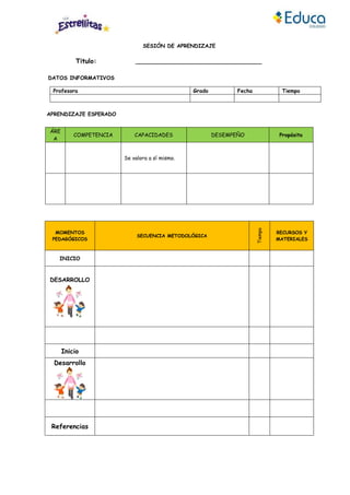 SESIÓN DE APRENDIZAJE
Titulo: ______________________________________
DATOS INFORMATIVOS
Profesora Grado Fecha Tiempo
APRENDIZAJE ESPERADO
ÁRE
A
COMPETENCIA CAPACIDADES DESEMPEÑO Propósito
Se valora a sí mismo.
MOMENTOS
PEDAGÓGICOS
SECUENCIA METODOLÓGICA
Tiempo
RECURSOS Y
MATERIALES
INICIO
DESARROLLO
Inicio
Desarrollo
Referencias
 