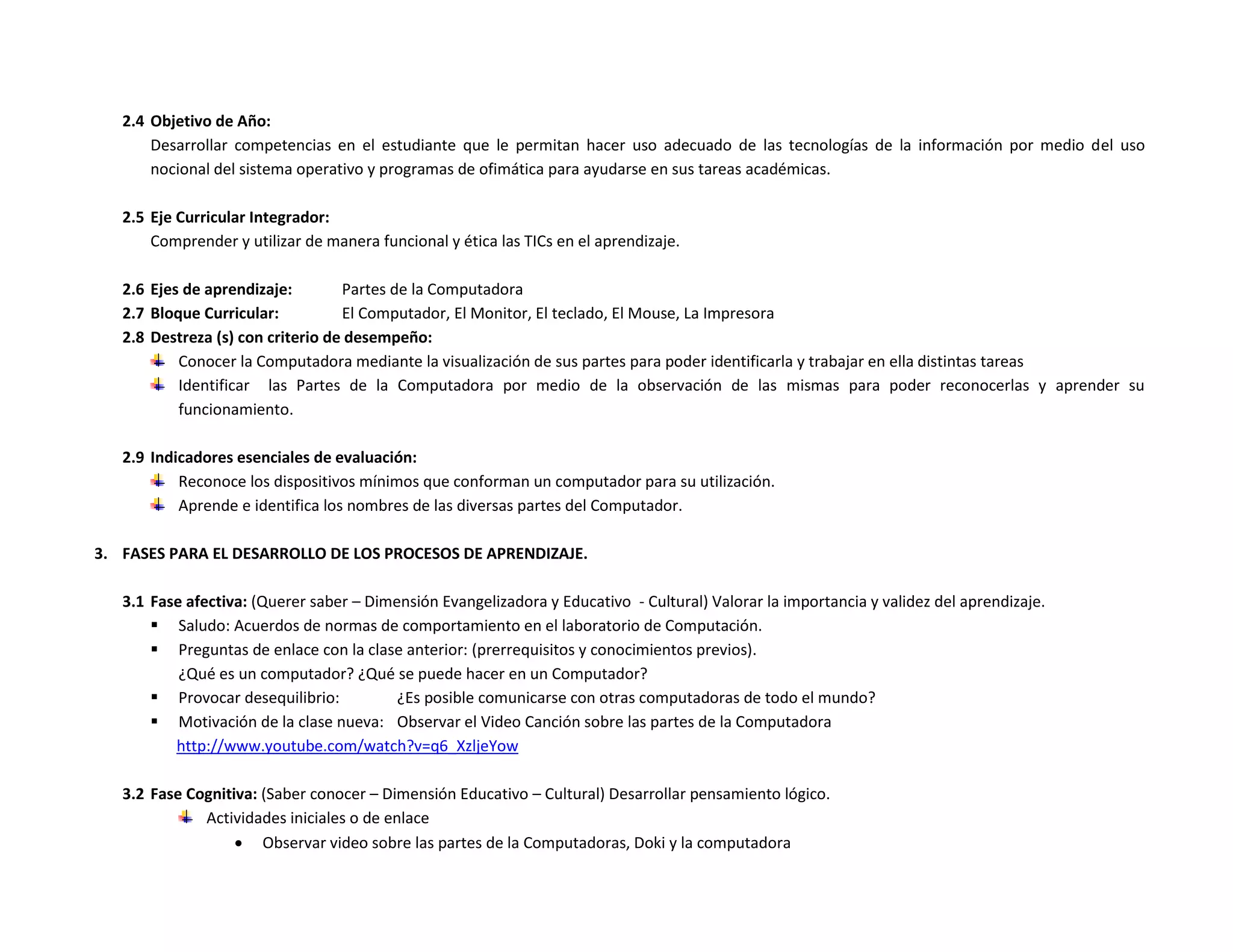 2.4 Objetivo de Año:
       Desarrollar competencias en el estudiante que le permitan hacer uso adecuado de las tecnologías de la información por medio del uso
       nocional del sistema operativo y programas de ofimática para ayudarse en sus tareas académicas.

   2.5 Eje Curricular Integrador:
       Comprender y utilizar de manera funcional y ética las TICs en el aprendizaje.

   2.6 Ejes de aprendizaje:        Partes de la Computadora
   2.7 Bloque Curricular:          El Computador, El Monitor, El teclado, El Mouse, La Impresora
   2.8 Destreza (s) con criterio de desempeño:
           Conocer la Computadora mediante la visualización de sus partes para poder identificarla y trabajar en ella distintas tareas
           Identificar las Partes de la Computadora por medio de la observación de las mismas para poder reconocerlas y aprender su
           funcionamiento.

   2.9 Indicadores esenciales de evaluación:
           Reconoce los dispositivos mínimos que conforman un computador para su utilización.
           Aprende e identifica los nombres de las diversas partes del Computador.

3. FASES PARA EL DESARROLLO DE LOS PROCESOS DE APRENDIZAJE.

   3.1 Fase afectiva: (Querer saber – Dimensión Evangelizadora y Educativo - Cultural) Valorar la importancia y validez del aprendizaje.
        Saludo: Acuerdos de normas de comportamiento en el laboratorio de Computación.
        Preguntas de enlace con la clase anterior: (prerrequisitos y conocimientos previos).
           ¿Qué es un computador? ¿Qué se puede hacer en un Computador?
        Provocar desequilibrio:          ¿Es posible comunicarse con otras computadoras de todo el mundo?
        Motivación de la clase nueva: Observar el Video Canción sobre las partes de la Computadora
          http://www.youtube.com/watch?v=q6_XzljeYow

   3.2 Fase Cognitiva: (Saber conocer – Dimensión Educativo – Cultural) Desarrollar pensamiento lógico.
              Actividades iniciales o de enlace
                    Observar video sobre las partes de la Computadoras, Doki y la computadora
 