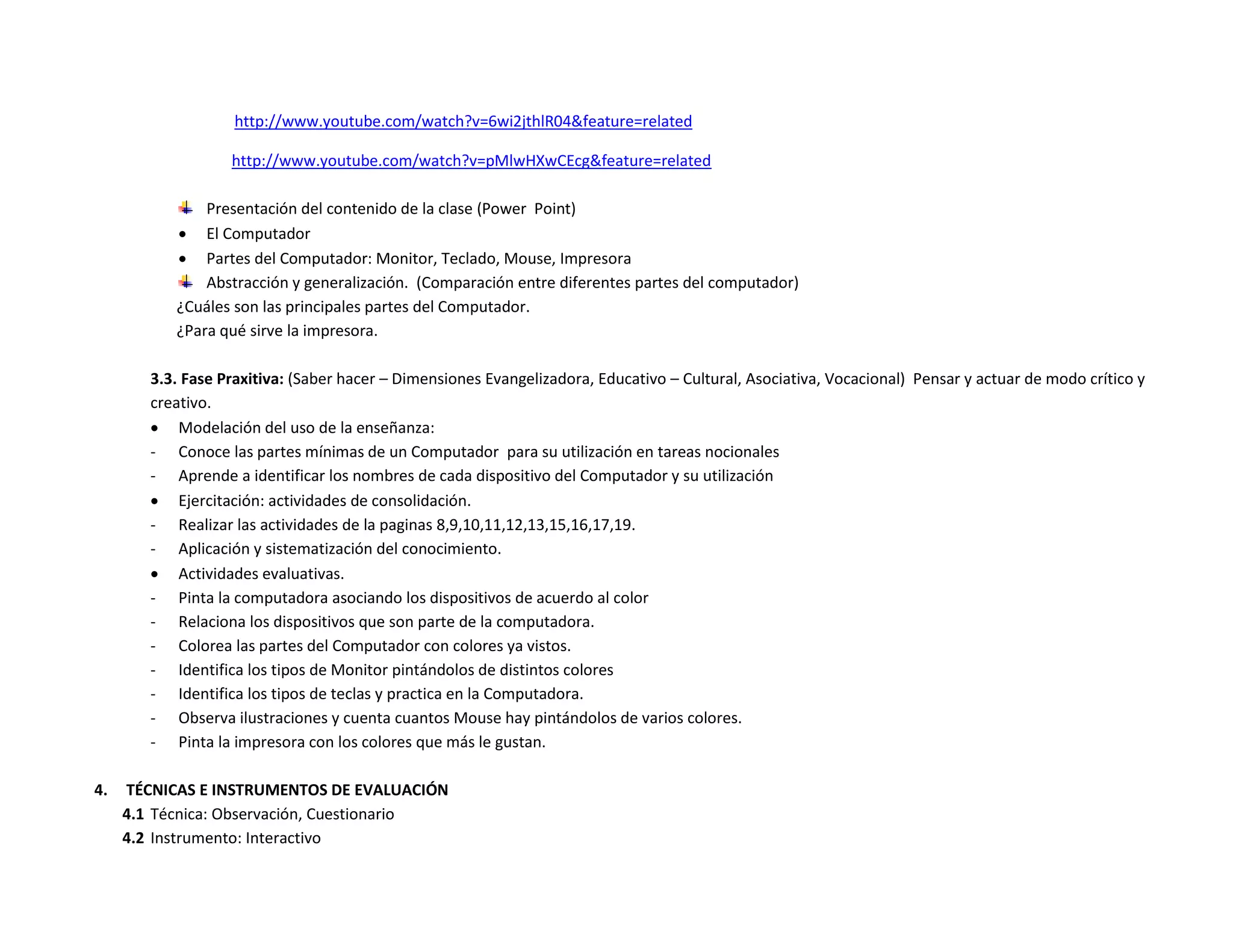 http://www.youtube.com/watch?v=6wi2jthlR04&feature=related

                   http://www.youtube.com/watch?v=pMlwHXwCEcg&feature=related

               Presentación del contenido de la clase (Power Point)
            El Computador
            Partes del Computador: Monitor, Teclado, Mouse, Impresora
               Abstracción y generalización. (Comparación entre diferentes partes del computador)
           ¿Cuáles son las principales partes del Computador.
           ¿Para qué sirve la impresora.

        3.3. Fase Praxitiva: (Saber hacer – Dimensiones Evangelizadora, Educativo – Cultural, Asociativa, Vocacional) Pensar y actuar de modo crítico y
        creativo.
         Modelación del uso de la enseñanza:
        - Conoce las partes mínimas de un Computador para su utilización en tareas nocionales
        - Aprende a identificar los nombres de cada dispositivo del Computador y su utilización
         Ejercitación: actividades de consolidación.
        - Realizar las actividades de la paginas 8,9,10,11,12,13,15,16,17,19.
        - Aplicación y sistematización del conocimiento.
         Actividades evaluativas.
        - Pinta la computadora asociando los dispositivos de acuerdo al color
        - Relaciona los dispositivos que son parte de la computadora.
        - Colorea las partes del Computador con colores ya vistos.
        - Identifica los tipos de Monitor pintándolos de distintos colores
        - Identifica los tipos de teclas y practica en la Computadora.
        - Observa ilustraciones y cuenta cuantos Mouse hay pintándolos de varios colores.
        - Pinta la impresora con los colores que más le gustan.

4.   TÉCNICAS E INSTRUMENTOS DE EVALUACIÓN
     4.1 Técnica: Observación, Cuestionario
     4.2 Instrumento: Interactivo
 