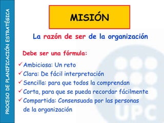 Debe ser una fórmula: Ambiciosa: Un reto Clara: De fácil interpretación Sencilla: para que todos la comprendan Corta, para que se pueda recordar fácilmente Compartida: Consensuada por las personas  de la organización La  razón de ser  de la organización   MISIÓN 
