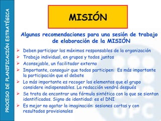 Algunas recomendaciones para una sesión de trabajo de elaboración de la MISIÓN Deben participar los máximos responsables de la organización Trabajo individual, en grupos y todos juntos Aconsejable, un facilitador externo Importante, conseguir que todos participen:  Es más importante la participación que el debate Lo más importante es recoger los elementos que el grupo considere indispensables. La redacción vendrá después Se trata de encontrar una fórmula sintética con la que se sientan identificados. Signo de identidad: es el DNI Es mejor no agotar la imaginación: sesiones cortas y con resultados provisionales MISIÓN 