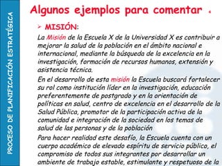 Algunos ejemplos para comentar  4 MISIÓN : La  Misión  de la Escuela X de la Universidad X es contribuir a mejorar la salud de la población en el ámbito nacional e internacional, mediante la búsqueda de la excelencia en la investigación, formación de recursos humanos, extensión y asistencia técnica. En el desarrollo de esta  misión  la Escuela buscará fortalecer su rol como institución líder en la investigación, educación preferentemente de postgrado y en la orientación de políticas en salud, centro de excelencia en el desarrollo de la Salud Pública, promotor de la participación activa de la comunidad e integración de la sociedad en los temas de salud de las personas y de la población  Para hacer realidad este desafío, la Escuela cuenta con un cuerpo académico de elevado espíritu de servicio público, el compromiso de todos sus integrantes por desarrollar un ambiente de trabajo estable, estimulante y respetuoso de la diversidad y el pluralismo, y con el legado de una historia de éxitos de la que nos sentimos orgullosos herederos. 