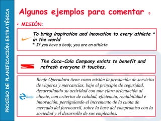 Algunos ejemplos para comentar  5 MISIÓN : To bring inspiration and innovation to every athlete  *  in the world *  If you have a body, you are an athlete The Coca-Cola Company exists to benefit and refresh everyone it touches. Renfe Operadora tiene como misión la prestación de servicios de viajeros y mercancías, bajo el principio de seguridad, desarrollando su actividad con una clara orientación al cliente, con criterios de calidad, eficiencia, rentabilidad e innovación, persiguiendo el incremento de la cuota de mercado del ferrocarril, sobre la base del compromiso con la sociedad y el desarrollo de sus empleados .  