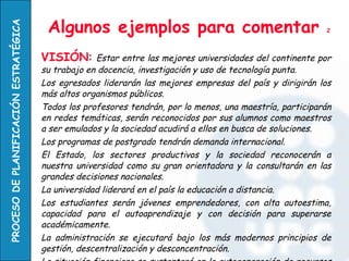 Algunos ejemplos para comentar  2 VISIÓN :  Estar entre las mejores universidades del continente por su trabajo en docencia, investigación y uso de tecnología punta.  Los egresados liderarán las mejores empresas del país y dirigirán los más altos organismos públicos. Todos los profesores tendrán, por lo menos, una maestría, participarán en redes temáticas, serán reconocidos por sus alumnos como maestros a ser emulados y la sociedad acudirá a ellos en busca de soluciones. Los programas de postgrado tendrán demanda internacional. El Estado, los sectores productivos y la sociedad reconocerán a nuestra universidad como su gran orientadora y la consultarán en las grandes decisiones nacionales. La universidad liderará en el país la educación a distancia. Los estudiantes serán jóvenes emprendedores, con alta autoestima, capacidad para el autoaprendizaje y con decisión para superarse académicamente. La administración se ejecutará bajo los más modernos principios de gestión, descentralización y desconcentración. La situación financiera se sustentará en la autogeneración de recursos y en los réditos de los fondos patrimoniales. 