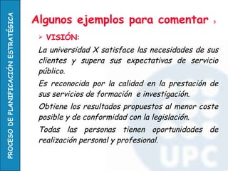 Algunos ejemplos para comentar  3 VISIÓN : La universidad X satisface las necesidades de sus clientes y supera sus expectativas de servicio público.  Es reconocida por la calidad en la prestación de sus servicios de formación  e investigación.  Obtiene los resultados propuestos al menor coste posible y de conformidad con la legislación.  Todas las personas tienen oportunidades de realización personal y profesional. 