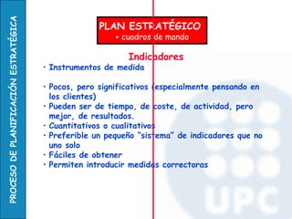 PLAN ESTRATÉGICO  + cuadros de mando Indicadores   Instrumentos de medida  Pocos, pero significativos (especialmente pensando en los clientes)  Pueden ser de tiempo, de coste, de actividad, pero mejor, de resultados.  Cuantitativos o cualitativos Preferible un pequeño “sistema” de indicadores que no uno solo Fáciles de obtener  Permiten introducir medidas correctoras 