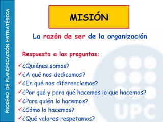 Respuesta a las preguntas: ¿Quiénes somos? ¿A qué nos dedicamos? ¿En qué nos diferenciamos? ¿Por qué y para qué hacemos lo que hacemos? ¿Para quién lo hacemos? ¿Cómo lo hacemos? ¿Qué valores respetamos?   La  razón de ser  de la organización   MISIÓN 