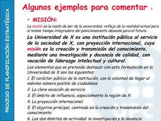 Algunos ejemplos para comentar  3 MISIÓN : La  misión  es la razón de ser de la universidad, reflejo de la realidad actual pero al mismo tiempo integradora del posicionamiento deseado para el futuro. La Universidad de X es una institución pública al servicio de la sociedad de X, con proyección internacional, cuya  misión  es la creación y transmisión del conocimiento, mediante una investigación y docencia de calidad, con vocación de liderazgo intelectual y cultural. Los elementos que se pretende destacar con esta formulación en la Universidad de X son los siguientes: 1. El carácter público de la institución, con la voluntad de llegar al máximo número posible de ciudadanos 2. La clara vocación de servicio 3. El ámbito de influencia, especialmente la región de X 4. La proyección internacional 5. El objetivo principal, centrado en la creación y transmisión del conocimiento 6. Los dos ámbitos de actividad: la investigación y la docencia 7. La aceptación del reto de la Calidad 8. La capacidad de liderazgo intelectual y cultural  