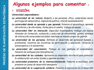 Algunos ejemplos para comentar  4 VISIÓN : Universidad emprendedora: La universidad de los valores . Respeto a las personas, ética, compromiso social, participación democrática, implicación política, interés medioambiental. La universidad donde se aprende y que aprende . Potencia el aprendizaje, aprende del entorno y de ella misma, forma para el cambio, trabaja en equipo. La universidad líder en innovación . Capacidad investigadora, trabaja con nuevas fórmulas de formación, evaluación y selección de estudiantes, genera sistemas de interacción universidad-sociedad, mantiene un modelo propio de gestión  La universidad de las personas . Estimula el desarrollo del potencial humano y profesional, incentiva las iniciativas de participación y asociación, refuerza la autoexigencia y la autoestima. La universidad del conocimiento . Trabaja en red, gestiona el conocimiento, fomenta los enfoques pluridisciplinarios. La universidad de las ciudades . Aprovecha su dispersión territorial para potenciar la colaboración con entes locales y agentes sociales. La universidad promotora de la internacionalización . Fomenta la movilidad, está presente en zonas de desarrollo emergente.  La universidad de la cooperación solidaria . Fomenta la implicación en el desarrollo de áreas menos favorecidas, incentiva la ayuda humanitaria. La universidad comprometida en la promoción del empleo . Facilita la inserción laboral de sus titulados, fomenta iniciativas emprendedoras. 