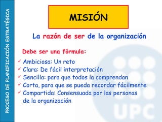 PROCESO DE PLANIFICACIÓN ESTRATÉGICA

                                                          MISIÓN
                                              La razón de ser de la organización

                                           Debe ser una fórmula:
                                        Ambiciosa: Un reto
                                        Clara: De fácil interpretación
                                        Sencilla: para que todos la comprendan
                                        Corta, para que se pueda recordar fácilmente
                                        Compartida: Consensuada por las personas
                                         de la organización
 