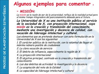 PROCESO DE PLANIFICACIÓN ESTRATÉGICA   Algunos ejemplos para comentar                                                3


                                           MISIÓN:
                                        La misión es la razón de ser de la universidad, reflejo de la realidad actual pero
                                        al mismo tiempo integradora del posicionamiento deseado para el futuro.
                                        La Universidad de X es una institución pública al servicio
                                        de la sociedad de X, con proyección internacional, cuya
                                        misión es la creación y transmisión del conocimiento,
                                        mediante una investigación y docencia de calidad, con
                                        vocación de liderazgo intelectual y cultural.
                                        Los elementos que se pretende destacar con esta formulación en la
                                        Universidad de X son los siguientes:
                                        1. El carácter público de la institución, con la voluntad de llegar al
                                        máximo número posible de ciudadanos
                                        2. La clara vocación de servicio
                                        3. El ámbito de influencia, especialmente la región de X
                                        4. La proyección internacional
                                        5. El objetivo principal, centrado en la creación y transmisión del
                                        conocimiento
                                        6. Los dos ámbitos de actividad: la investigación y la docencia
                                        7. La aceptación del reto de la Calidad
                                        8. La capacidad de liderazgo intelectual y cultural
 