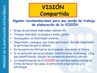 VISIÓN
PROCESO DE PLANIFICACIÓN ESTRATÉGICA


                                                              Compartida
                                           Algunas recomendaciones para una sesión de trabajo
                                                       de elaboración de la VISIÓN
                                        Grupo de personas implicadas: máximo 20
                                        Trabajo individual, en grupos y todos juntos
                                        Aconsejable, un facilitador externo
                                        Importante, conseguir que todos participen: Es más importante
                                         la participación que el debate
                                        Es necesario no distraerse en el pasado, sino mirar al futuro
                                        Si se detectan barreras (dudas, indefiniciones, problemas...) hay
                                         que identificarlas, dibujar los escenarios posibles y decidir.
                                        La transformación de la VISIÓN en realidad implica revisar la
                                         forma de hacer las cosas, la estructura organizativa y la
                                         estrategia
 