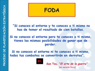 PROCESO DE PLANIFICACIÓN ESTRATÉGICA

                                                             FODA

                                         “Si conoces el entorno y te conoces a ti mismo no
                                            has de temer el resultado de cien batallas.

                                       Si no conoces el entorno pero te conoces a ti mismo,
                                          tienes las mismas posibilidades de ganar que de
                                                              perder.

                                        Si no conoces el entorno ni te conoces a ti mismo,
                                       todos tus combates se convertirán en derrotas”.

                                                              Sun Tzu, “El arte de la guerra”
                                                                       (en versión libre)
 