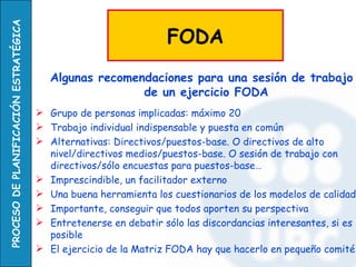PROCESO DE PLANIFICACIÓN ESTRATÉGICA

                                                                  FODA
                                          Algunas recomendaciones para una sesión de trabajo
                                                         de un ejercicio FODA
                                        Grupo de personas implicadas: máximo 20
                                        Trabajo individual indispensable y puesta en común
                                        Alternativas: Directivos/puestos-base. O directivos de alto
                                         nivel/directivos medios/puestos-base. O sesión de trabajo con
                                         directivos/sólo encuestas para puestos-base…
                                        Imprescindible, un facilitador externo
                                        Una buena herramienta los cuestionarios de los modelos de calidad
                                        Importante, conseguir que todos aporten su perspectiva
                                        Entretenerse en debatir sólo las discordancias interesantes, si es
                                         posible
                                        El ejercicio de la Matriz FODA hay que hacerlo en pequeño comité
 