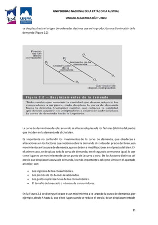 UNIVERSIDAD NACIONAL DE LA PATAGONIA AUSTRAL
UNIDAD ACADEMICA RÍO TURBIO
11
se desplaza hacia el origen de ordenadas decimos que se ha producido una disminuciónde la
demanda (Figura 2.2)
La curvade demandase desplazacuando se alteracualquierade losfactores(distintodel precio)
que inciden en la demanda de dicho bien.
Es importante no confundir los movimientos de la curva de demanda, que obedecen a
alteraciones en los factores que inciden sobre la demanda distintos del precio del bien, con
movimientosenla curva de demanda,que se debena modificacionesenel preciodel bien.En
el primer caso, se desplaza toda la curva de demanda; en el segundo permanece igual; lo que
tiene lugar es un movimiento desde un punto de la curva a otro. De los factores distintos del
precioque desplazanlacurvade demanda,losmásimportantes,tal comovimosenel apartado
anterior, son:
 Los ingresos de los consumidores.
 Los precios de los bienes relacionados.
 Los gustos o preferencias de los consumidores.
 El tamaño del mercado o número de consumidores.
En la Figura 2.3 se distingue lo que es un movimiento a lo largo de la curva de demanda, por
ejemplo, desde A hastaB,que tiene lugarcuandose reduce el precio,de undesplazamientode
 