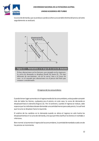 UNIVERSIDAD NACIONAL DE LA PATAGONIA AUSTRAL
UNIDAD ACADEMICA RÍO TURBIO
12
lacurva de demanda,que se produce cuandose alteraunavariable distintadelprecio,tal como
seguidamente se analizará.
El ingreso de los consumidores
Cuandotienenlugaraumentosenelingresomediode losconsumidores,estospuedenconsumir
más de todos los bienes, cualquiera sea el precio; en este caso, la curva de demanda se
desplazará hacia la derecha (Figura 2.2). Por el contrario, cuando el ingreso se reduce, cabe
esperarque losindividuosdeseendemandarunacantidadmenorparacada precio,locual hará
que la curva se desplace hacia la izquierda.
El análisis de los cambios en la demanda cuando se altera el ingreso no solo ilustra los
desplazamientos en la curva de demanda,sino que permite clasificar los bienes en normales e
inferiores.
Biennormal:al aumentarel ingresode losconsumidores,lacantidaddemandadaacadaunode
los precios se incrementa.
 