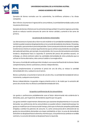 UNIVERSIDAD NACIONAL DE LA PATAGONIA AUSTRAL
UNIDAD ACADEMICA RÍO TURBIO
13
Ejemplos de bienes normales son los automóviles, los teléfonos celulares o los discos
compactos.
Bieninferior:al aumentarel ingresodelos consumidores,lacantidaddemandadaacadaunode
los precios disminuye.
Ejemplosde bienesinferioressonlosalimentosde bajacalidad.Si nuestrosingresosaumentan,
quizás se reduzca nuestro consumo de carne de menor calidad y aumente el de carne de
primera.
Los precios de los bienes relacionados
Las alteracionesenel preciodeunbiennosoloincidiránenlacantidaddemandadade estebien;
tambiénpuedenocasionardesplazamientosenlacurvade demandade otrosbienes.Pensemos,
porejemplo,queaumentael preciodelpetróleo.Comoconsecuenciadeeste aumento,lagente
tendrámenosinterésencompraraquellosbienesquese utilizanconjuntamente conproductos
derivadosdel petróleo,porejemplo,losautomóviles.Así,lacurva de demandade automóviles
tenderá a desplazarse hacia la izquierda. El aumento del precio del petróleo causará, sin
embargo, un efecto contrario sobre las cantidades demandadas de otros productos que se
utilizan en forma alternativa, tales como el carbón o la energía eólica.
De nuevo,el sentidodel cambiopermite introducirunanuevaclasificaciónde losbienes:bienes
complementarios, bienes sustitutivos y bienes independientes.
Bienes complementarios: al aumentar el precio de uno de ellos, se reduce la cantidad
demandada del otro, cualquiera sea el precio.
Bienes sustitutivos: al aumentar el precio de uno de ellos, la cantidad demandada del otro se
incrementa, cualquiera sea el precio.
Bienes independientes: no guardan ninguna relación entre sí, de modo que la variación del
precio de uno de ellos no afecta la cantidad demandada del otro.
Los gustos o preferencias de los consumidores
Los gustos o preferencias probablemente sean el factor determinante más evidente de la
demanda, pues, por lo general, demandamos aquello que nos gusta.
Los gustos también experimentan alteraciones que ocasionan desplazamientos en la curva de
demanda. Las preferencias de los consumidores se pueden alterar simplemente porque los
gustosse modificanconel transcursodel tiempo,obienporel efecto de campañaspublicitarias
dirigidas a cambiar los patrones de consumo. Si, como consecuencia de la alteración de los
gustos los consumidores demandan una mayor cantidad de un bien, la curva de demanda de
dichobiense desplazaráhaciala derecha;mientras que,si laspreferenciascambianensentido
contrario, la curva de demanda se desplazará hacia la izquierda.
 