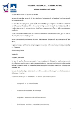 UNIVERSIDAD NACIONAL DE LA PATAGONIA AUSTRAL
UNIDAD ACADEMICA RÍO TURBIO
3
La docente iniciará la clase con un saludo.
La docente traerá al recuerdo de los estudiantes la clase donde se habló del movimiento de la
curva de demanda.
Se acuerdan de que dijimos, que laleyde demandadice que si el precio de un bien aumentala
cantidaddemandadade ese biendisminuye,ysi el preciodisminuye lacantidaddemandadade
ese bien aumenta,sintenerencuentaotrosfactoresque puedeninfluirenlademandade dicho
producto.
Ahora vamos a tener en cuenta los factores que antesno teníamos en cuenta,que no sea una
disminución o aumento del precio.
La docente pondrá el título en el pizarrón: “Factores que desplazan la curva de demanda” y la
fecha.
Supongamosque quisiéramoscompraralgoenel quioscode laescuela,que haríaque elijaalgo
en el quiosco
Posibles respuestas
Los gustos
El dinero que tengo
En caso de que los alumnosno muestreninterés, ladocente diráque hay que tener encuenta
otros factores que influyenenlademandade losbienes que noseanel aumentoodisminución
del preciode estos como los ingresosque losconsumidoresposeen,misgustos,el tamaño del
mercado, etc.
La docente explicará que la demanda de un bien puede ser influida por otros factores a parte
del precio. Y escribirá
Factores que influyen en la demanda de un bien que no sea el precio:
• Los ingresos de los consumidores.
• Los precios de los bienes relacionados.
• Los gustos o preferencias de los consumidores.
• El tamaño del mercado o número de consumidores.
 