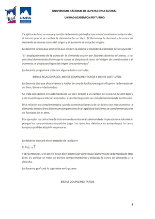 UNIVERSIDAD NACIONAL DE LA PATAGONIA AUSTRAL
UNIDAD ACADEMICA RÍO TURBIO
4
Y explicarácómose mueve ycambialademandaporlosfactoresmencionadosconanterioridad,
al mismo precio se cambia la demanda de un bien. Si disminuye la demanda, la curva de
demanda se mueve cerca del origen y si aumenta se aleja del origen.
La docente pediráque anotenloque estáen la pizarra y procederá al dictado de lo siguiente”
“El desplazamiento de la curva de la demanda ocurre por factores distintos al precio, si la
cantidad demandada disminuye la curva se desplazará cerca del origen de coordenadas y si
aumenta se desplazará lejos del origen de coordenadas”
La docente preguntará si tienen alguna duda o consulta.
BIENES RELACIONADOS: BIENES COMPLEMENTARIOS Y BIENES SUSTITUTOS.
La docente diráque ahora vamosa hablarde unode los factoresque influye enlademandade
un bien, bienes relacionados:
Se trata del cambio en la demanda de un bien debido a un cambio en el precio de otro bien y
estomuestraque estánrelacionados,esarelaciónpuede sercomplementariaode sustitución.
Una relación es complementaria cuando aumenta el precio de un bien y por ese aumento la
demandade otrobiendisminuye porque comodicelapalabralosbienesse complementan,uno
no funciona sin el otro.
Porejemplo,loscartuchosdetintaaumentanentonceslademandade impresorasvaadisminuir
porque los consumidores no podrán pagar los cartuchos debido a su aumento por lo tanto
tampoco podrán adquirir impresoras.
La docente anotará en un costado de la pizarra
SI Px y
Y diráentonces,si el preciode un biendisminuye yprovocael aumentode la demandade otro
bien, es porque se trata de bienes complementarios y desplaza la curva de demanda a la
derecha.
La docente graficará lo siguiente en la pizarra.
BIENES COMPLEMENTARIOS
 