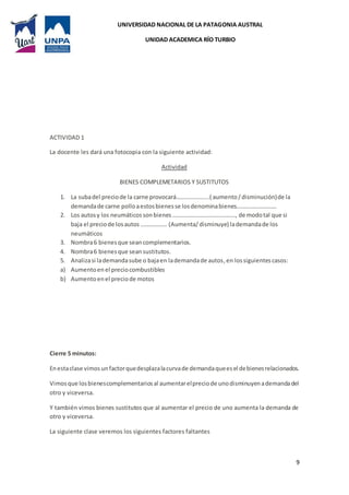 UNIVERSIDAD NACIONAL DE LA PATAGONIA AUSTRAL
UNIDAD ACADEMICA RÍO TURBIO
9
ACTIVIDAD 1
La docente les dará una fotocopia con la siguiente actividad:
Actividad
BIENES COMPLEMETARIOS Y SUSTITUTOS
1. La subadel preciode la carne provocará………………....( aumento/disminución)de la
demandade carne polloaestosbienesse losdenominabienes………..…………….
2. Los autosy los neumáticossonbienes……………………………………., de modotal que si
baja el preciode losautos ……………… (Aumenta/disminuye) lademandade los
neumáticos
3. Nombra6 bienesque seancomplementarios.
4. Nombra6 bienesque seansustitutos.
5. Analizasi lademandasube o bajaen lademandade autos,en lossiguientescasos:
a) Aumentoenel preciocombustibles
b) Aumentoenel preciode motos
Cierre 5 minutos:
Enestaclase vimos unfactorquedesplazalacurvade demandaqueesel debienesrelacionados.
Vimosque losbienescomplementariosal aumentarelpreciode unodisminuyenademandadel
otro y viceversa.
Y también vimos bienes sustitutos que al aumentar el precio de uno aumenta la demanda de
otro y viceversa.
La siguiente clase veremos los siguientes factores faltantes
 
