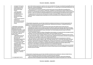 NILDA MABEL AMARO
NILDA MABEL AMARO
sociedad.Formas de
cuantificar los daños
ocasionados por un
desastre de origen
natural.
◦Las respuestas
desiguales de la
sociedad frente a la
ocurrencia de un
desastre de origen
natural.
◦Las acciones desde el
Estado en el
conocimiento ymanejo
de las situaciones de
riesgo.
Actividades productivas,
organización del territorio y
calidad de vida de las
sociedades en ámbitos rurales
y urbanos en América Latina.
La organización del territorio
en las zonas rurales en
América Latina.
◦Diferentes formas de
producción agrícola:
agricultura de
subsistencia;agricultura
de plantación.Otras
producciones primarias.
◦La organización del
trabajo en zonas rurales
según distintas
modalidades de
producción:el trabajo
familiar,el trabajo
asalariado en
explotaciones rurales de
Argentina y América
Latina.
La organización de los
gran intensidad (por ejemplo,registrar cómo vive la población del lugar,la localización geográfica de las
viviendas, la disponibilidad de recursos tecnológicos,etc.) y la capacidad de respuesta ypreparación de
dicha sociedad (vulnerabilidad).
◦ Buscar ejemplos en diversas fuentes de información para conocer diferentes respuestas de la
sociedad frente a un mismo evento o catástrofe y establecer comparaciones yevaluar diferencias en
cuanto a la vulnerabilidad (por ejemplo,un terremoto en una zona de ingresos bajos y escasos recursos
en Perú, y otro en una zona con disponibilidad de recursos tecnológicos y económicos como Japón).
◦Indagar acerca de las acciones tomadas por el estado,empresas,ONG,organismos nacionales o
internacionales,ciudadanos para responder a la ocurrencia del fenómeno o desastre tomado como
ejemplo.
Presentación de ejemplos que permitan entender la existencia de diversos modos de organización del
espacio rural en América Latina en cuanto a producción,distribución de la tierra,y calidad de vida de la
población,en situaciones que requieran:
◦Leer y analizar textos breves que presenten información descriptiva sobre la agricultura de
subsistencia o autoconsumo en algunos países de América Latina (por ejemplo,agricultura itinerante
practicada por población aborigen en Amazonia;agricultura familiar de subsistencia en algunos países
de América Latina practicada en tierras reducidas,con herramientas precarias,bajo rendimiento
orientado al autoconsumo ).
◦Leer e interpretar imágenes (dibujos,fotografías) relacionadas con la agricultura de subsistencia para
identificar uso de herramientas,tipos de cultivos,formas de trabajo de la tierra.
◦Leer documentos sobre el trabajo infantil en zonas rurales para conversar y reflexionar sobre modos
de vida de familias cuyos,miembros -incluyendo niños- participan de las tareas colectivas de agricultura
de autoconsumo,ganadería,caza,pesca,recolección de frutos.
◦Leer información en cifras sobre los principales productos agrícolas de exportación en América
Latina(por ejemplo,azúcar, algodón,café, chocolate,bananas,etc.) y consultar información adicional
para dar cuenta del tamaño de las explotaciones,destino de la producción,uso de tecnologías, etc.
◦Analizar información cuantitativa y cualitativa para establecer relaciones entre formas de explotación y
distribución de la tierra (por ejemplo,grandes productores propietarios de grandes extensiones,
pequeños minifundistas y propiedad colectiva de comunidades aborígenes).
◦Escuchar explicaciones del maestro acerca de la existencia de movimientos que luchan por el acceso
a la tierra (por ejemplo,movimiento de los sin tierra en Brasil) para conocer estrategias e iniciativas de
distintos grupos sociales.
Presentación de ejemplos que permitan entender la dinámica de los territorios urbanos a través de las
actividades productivas (industrias yservicios),en situaciones que requieran:
◦Leer un mapa temático de las principales áreas industriales en América Latina para establecer
relaciones entre la localización de las áreas industriales ylas ciudades de acuerdo con su tamaño.
 