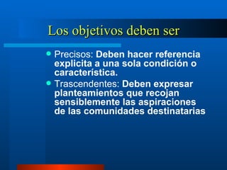 Los objetivos deben ser Precisos:  Deben hacer referencia explicita a una sola condición o característica.  Trascendentes:  Deben expresar planteamientos que recojan sensiblemente las aspiraciones de las comunidades destinatarias 