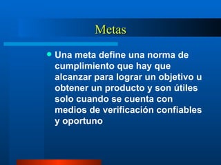 Metas Una meta define una norma de cumplimiento que hay que alcanzar para lograr un objetivo u obtener un producto y son útiles solo cuando se cuenta con medios de verificación confiables y oportuno  