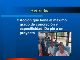 Actividad Acción que tiene el máximo grado de concreción y especificidad. Da pié a un proyecto 