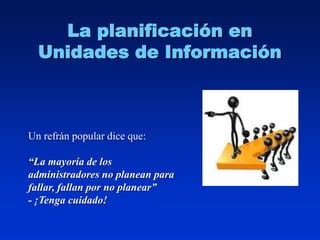 La planificación en
  Unidades de Información



Un refrán popular dice que:

“La mayoría de los
administradores no planean para
fallar, fallan por no planear”
- ¡Tenga cuidado!
 
