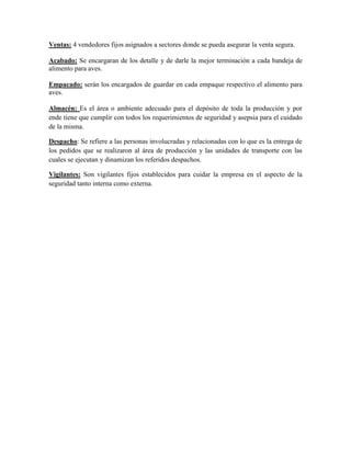 Ventas: 4 vendedores fijos asignados a sectores donde se pueda asegurar la venta segura.
Acabado: Se encargaran de los detalle y de darle la mejor terminación a cada bandeja de
alimento para aves.
Empacado: serán los encargados de guardar en cada empaque respectivo el alimento para
aves.
Almacén: Es el área o ambiente adecuado para el depósito de toda la producción y por
ende tiene que cumplir con todos los requerimientos de seguridad y asepsia para el cuidado
de la misma.
Despacho: Se refiere a las personas involucradas y relacionadas con lo que es la entrega de
los pedidos que se realizaron al área de producción y las unidades de transporte con las
cuales se ejecutan y dinamizan los referidos despachos.
Vigilantes: Son vigilantes fijos establecidos para cuidar la empresa en el aspecto de la
seguridad tanto interna como externa.
 