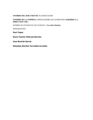 NOMBRE DEL DOCUMENTO: PLANIFICACION
NOMBRE DE LA EMPRESA: PROCESADORA DE ALIMENTOS AGROIRIS C.A
DIRECCION URL :
NOMBRE DE INTEGRANTE QUE PUBLICO : Torrealba Gliseldys
INTEGRANTES:
Paul Yepez
Nuris Yasmin Villareal Barreto
Jose Ricardo Garcia
Gliseldys Marihat Torrealba torrelles
 