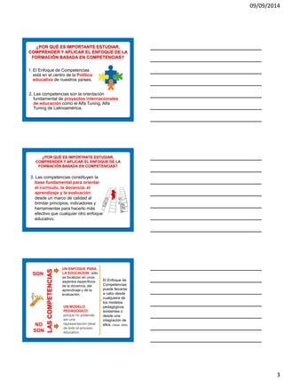 09/09/2014 
3 
¿POR QUÉ ES IMPORTANTE ESTUDIAR, COMPRENDER Y APLICAR EL ENFOQUE DE LA FORMACIÓN BASADA EN COMPETENCIAS? 
2. Las competencias son la orientación fundamental de proyectos internacionales de educación como el Alfa Tuning, Alfa Tuning de Latinoamérica. 
1.El Enfoque de Competencias está en el centro de la Política educativa de nuestros países. 
¿POR QUÉ ES IMPORTANTE ESTUDIAR, COMPRENDER Y APLICAR EL ENFOQUE DE LA FORMACIÓN BASADA EN COMPETENCIAS? 
3. Las competencias constituyen la base fundamental para orientar el currículo, la docencia, el aprendizaje y la evaluación desde un marco de calidad al brindar principios, indicadores y herramientas para hacerlo más efectivo que cualquier otro enfoque educativo. 
LAS COMPETENCIAS 
UN ENFOQUE PARA LA EDUCACION: sólo se focalizan en unos aspectos específicos de la docencia, del aprendizaje y de la evaluación. 
NO SON 
UN MODELO PEDAGOGICO: porque no pretende ser una representación ideal de todo el proceso educativo. 
El Enfoque de Competencias puede llevarse a cabo desde cualquiera de los modelos pedagógicos existentes o desde una integración de ellos. (Tobón, 2005) 
SON  