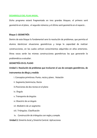 DESARROLLO DEL PLAN ANUAL
Dicho programa estará fragmentado en tres grandes bloques; el primero será
geometría en el plano, el segundo números y el último será geometría en el espacio .
Bloque I: GEOMETRÍA
Dentro de este bloque lo fundamental sera la resolución de problemas, que permita al
alumno identicicar situaciones geométricas y tenga la capacidad de realizar
construcciones, en las cuales utilicen conocimientos adquiridos en años anteriores.
Otras veces serán las mismas construcciones geométricas las que generarán la
problemática a estudiar.
GEOMETRÍA EN EL PLANO
Unidad 1: Resolución de problemas que involucren el uso de concepts geométrcios, de
instrumentos de dibujo y medida
i. Conceptos primitivos: Punto, recta y plano . Notación
ii. Segmento,Semirrecta, Recta
iii.Posiciones de dos rectas en el plano
iv. Ángulo
v. Transporte de ángulos
vi. Bisectriz de un ángulo
vii. Mediatriz de un segmento
viii. Triángulos. Clasificación
ix. Construcción de triángulos con regla y compás
Unidad 2: Simetría Axial y Simetría Central. Aplicaciones
 